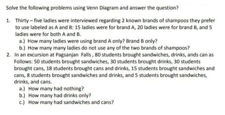 Solve the following problems using Venn Diagram and answer the question?
1. Thirty-five ladies were interviewed regarding 2 known brands of shampoos they prefer
to use labeled as A and B: 15 ladies were for brand A, 20 ladies were for brand B, and 5
ladies were for both A and B.
a.) How many ladies were using brand A only? Brand B only?
b.) How many many ladies do not use any of the two brands of shampoos?
2. In an excursion at Pagsanjan Falls, 80 students brought sandwiches, drinks, ands can as
Follows: 50 students brought sandwiches, 30 students brought drinks, 30 students
brought cans, 18 students brought cans and drinks, 15 students brought sandwiches and
cans, 8 students brought sandwiches and drinks, and 5 students brought sandwiches,
drinks, and cans.
a.) How many had nothing?
b.) How many had drinks only?
c.) How many had sandwiches and cans?