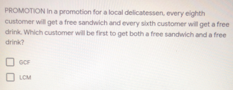 PROMOTION In a promotion for a local delicatessen, every eighth
customer will get a free sandwich and every sixth customer will get a free
drink. Which customer will be first to get both a free sandwich and a free
drink?
GCF
LCM
