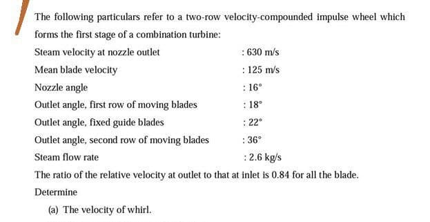 The following particulars refer to a two-row velocity-compounded impulse wheel which
forms the first stage of a combination turbine:
Steam velocity at nozzle outlet
: 630 m/s
Mean blade velocity
: 125 m/s
Nozzle angle
: 16°
Outlet angle, first row of moving blades
: 18°
Outlet angle, fixed guide blades
: 22°
Outlet angle, second row of moving blades
: 36°
Steam flow rate
:2.6 kg/s
The ratio of the relative velocity at outlet to that at inlet is 0.84 for all the blade.
Determine
(a) The velocity of whirl.
