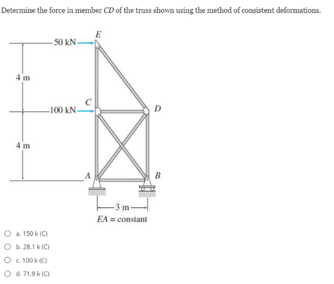 Determine the force in member CD of the truss shown using the method of consistent deformations.
E
50 kN-
4 m
C
-100 kN-
D
4 m
B
m
EA = constant
O a. 150 k (C)
O b. 28.1 k (C)
O . 100 k (C)
O d. 71.9 k (C)
