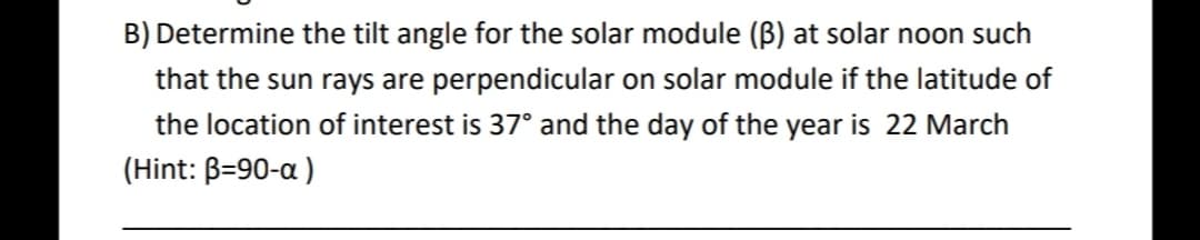 B) Determine the tilt angle for the solar module (Bß) at solar noon such
that the sun rays are perpendicular on solar module if the latitude of
the location of interest is 37° and the day of the year is 22 March
(Hint: B=90-a )
