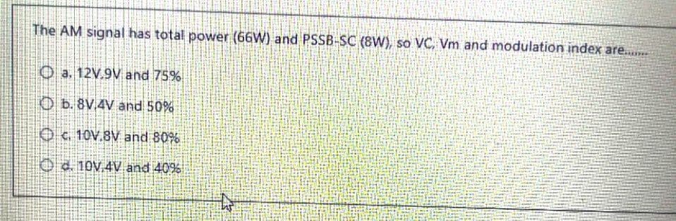 The AM signal has total power (66W) and PSSB-SC (8W), so VC, Vm and modulation index are....
O a. 12V.9V and 75%
O b. 8V.4V and 50%
Oc. 10V.8V and 80%
Oe 10V.4V and 40%
