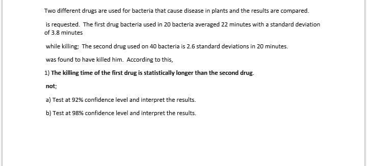 Two different drugs are used for bacteria that cause disease in plants and the results are compared.
is requested. The first drug bacteria used in 20 bacteria averaged 22 minutes with a standard deviation
of 3.8 minutes
while killing; The second drug used on 40 bacteria is 2.6 standard deviations in 20 minutes.
was found to have killed him. According to this,
1) The killing time of the first drug is statistically longer than the second drug.
not;
a) Test at 92% confidence level and interpret the results.
b) Test at 98% confidence level and interpret the results.
