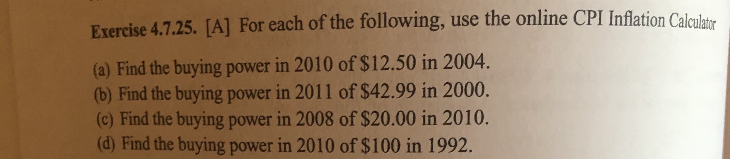 Exercise 4.7.25. [A] For each of the following, use the online CPI Inflation Calaulsas
(a) Find the buying power in 2010 of $12.50 in 2004.
(b) Find the buying power in 2011 of $42.99 in 2000.
(c) Find the buying power in 2008 of $20.00 in 2010.
(d) Find the buying power in 2010 of $100 in 1992.
