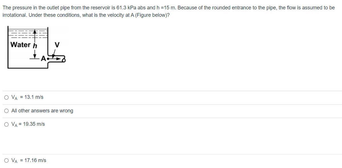 The pressure in the outlet pipe from the reservoir is 61.3 kPa abs and h =15 m. Because of the rounded entrance to the pipe, the flow is assumed to be
irrotational. Under these conditions, what is the velocity at A (Figure below)?
Water h
V
O VA = 13.1 m/s
O All other answers are wrong
O VA = 19.35 m/s
O VA = 17.16 m/s
