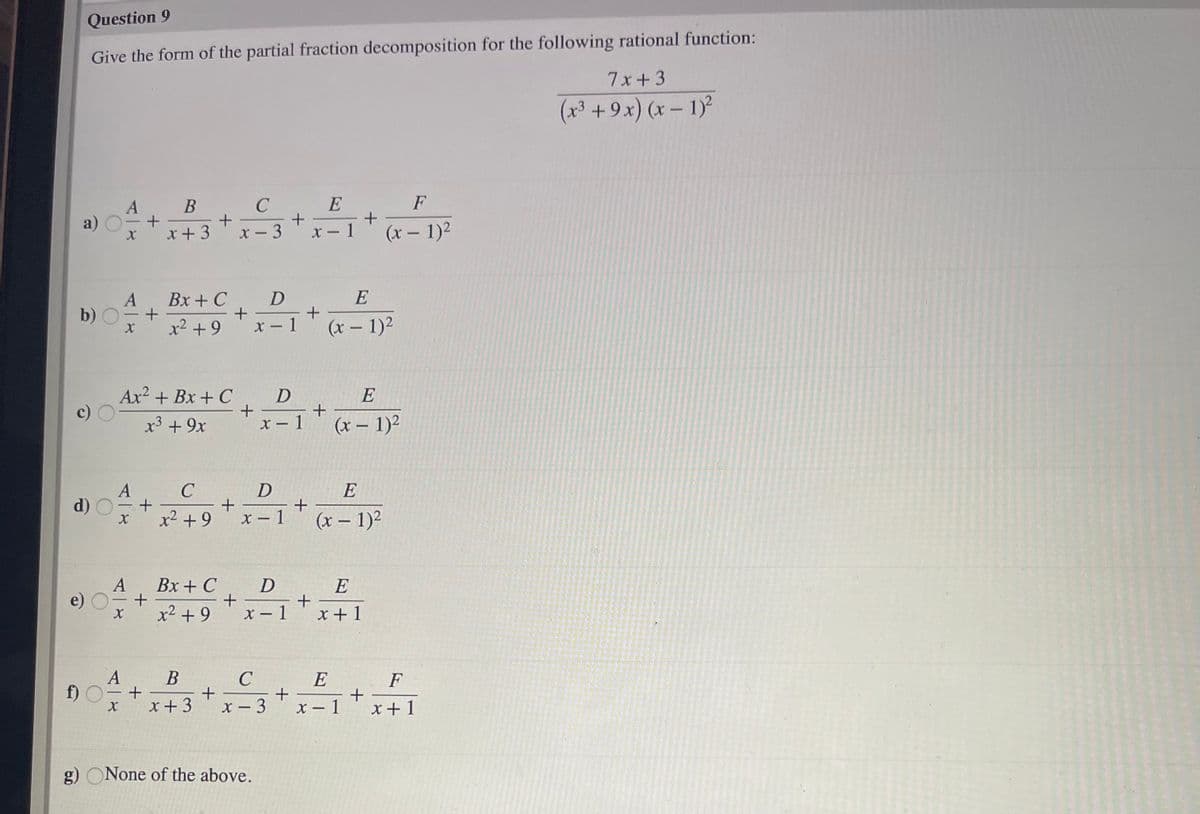 Question 9
Give the form of the partial fraction decomposition for the following rational function:
7x+3
(x³ + 9x) (x – 1)
В
C
E
F
A
a)
x+ 3
x- 3
x - 1
(x – 1)2
Bx + C
E
A
b)
x2 +9
X - 1
(x – 1)2
Ax? + Bx + C
x3 + 9x
x - 1
(x – 1)²
E
d) O
+
x2 + 9
X – 1
(x – 1)2
A
e)
Bx + C
E
+
x +1
x2 + 9
X - 1
A
B
E
f) O
- +
x +3
F
+
x – 1
X - 3
x+1
g) ONone of the above.
