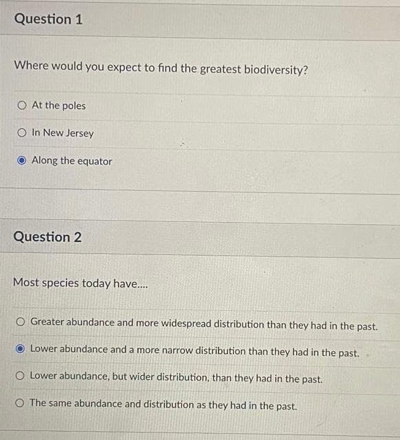 Question 1
Where would you expect to find the greatest biodiversity?
At the poles
In New Jersey
Along the equator
Question 2
Most species today have....
O Greater abundance and more widespread distribution than they had in the past.
Lower abundance and a more narrow distribution than they had in the past.
O Lower abundance, but wider distribution, than they had in the past.
O The same abundance and distribution as they had in the past.