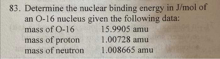 83. Determine the nuclear binding energy in J/mol of
an 0-16 nucleus given the following data:
mass of 0-16
15.9905 amu
mass of proton
1.00728 amu
mass of neutron
1.008665 amu