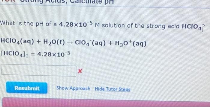 рн
What is the pH of a 4.28x10-5 M solution of the strong acid HCIO47
HCIO4(aq) + H₂O(l) → CIO4 (aq) + H30+ (aq)
[HCIO4]0= 4.28x10-5
X
Resubmit
Show Approach Hide Tutor Steps