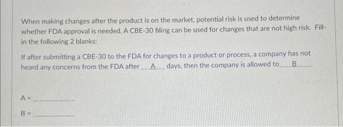 When making changes after the product is on the market, potential risk is used to determine
whether FDA approval is needed. A CBE-30 filing can be used for changes that are not high risk. Fill-
in the following 2 blanks:
If after submitting a CBE-30 to the FDA for changes to a product or process, a company has not
heard any concerns from the FDA after A days, then the company is allowed to
B
A-
B-