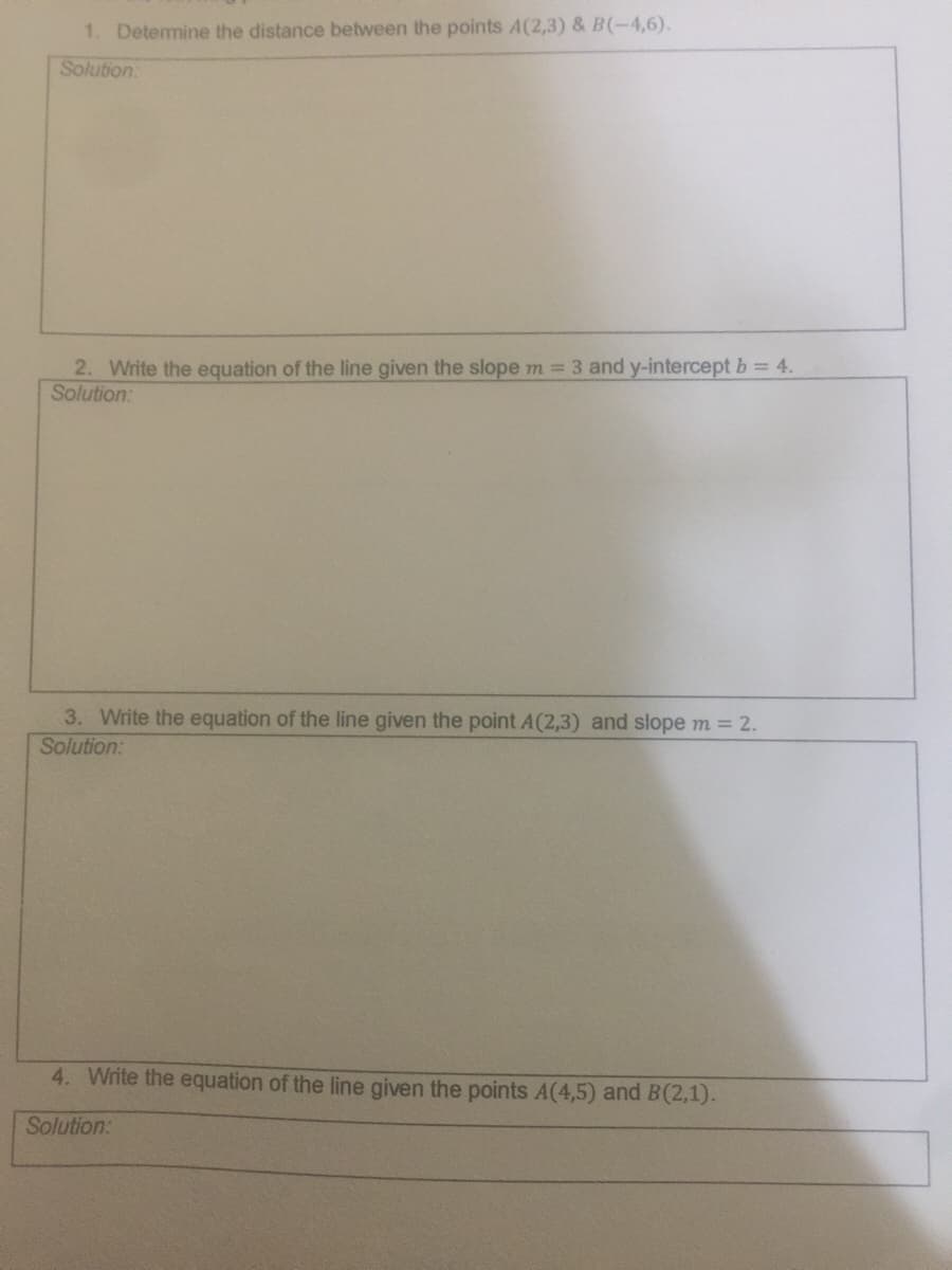 1. Detemine the distance between the points A(2,3) & B(-4,6).
Solution
2. Write the equation of the line given the slope m = 3 and y-intercept b = 4.
Solution:
3. Write the equation of the line given the point A(2,3) and slope m = 2.
Solution:
4. Write the equation of the line given the points A(4,5) and B(2,1).
Solution:
