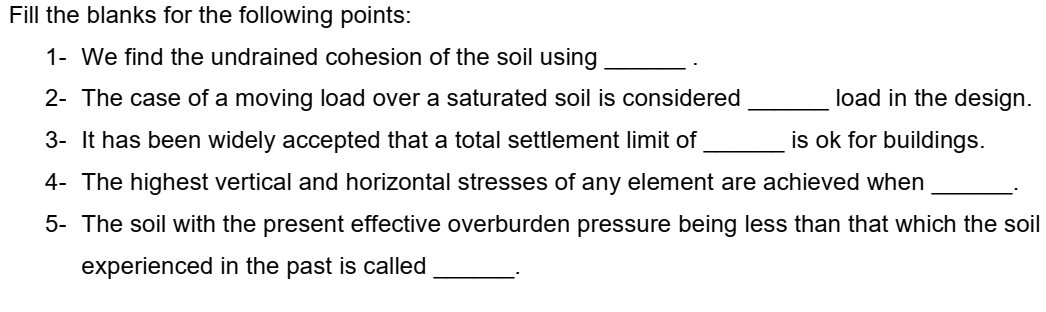 Fill the blanks for the following points:
1- We find the undrained cohesion of the soil using
2- The case of a moving load over a saturated soil is considered
3- It has been widely accepted that a total settlement limit of
is ok for buildings.
4- The highest vertical and horizontal stresses of any element are achieved when
5- The soil with the present effective overburden pressure being less than that which the soil
experienced in the past is called
load in the design.