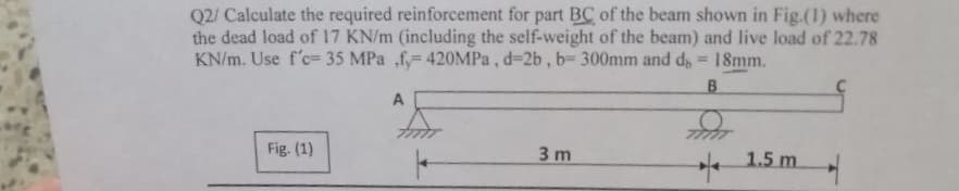 Q2/ Calculate the required reinforcement for part BC of the beam shown in Fig.(1) where
the dead load of 17 KN/m (including the self-weight of the beam) and live load of 22.78
KN/m. Use f'c- 35 MPa fy= 420MPa, d-2b, b- 300mm and d = 18mm.
B
Fig. (1)
A
3 m
1.5m