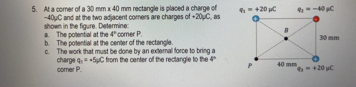 5. At a corner of a 30 mm x 40 mm rectangle is placed a charge of
-40µC and at the two adjacent corners are charges of +20µC, as
shown in the figure. Determine:
The potential at the 4th corner P.
b. The potential at the center of the rectangle.
C. The work that must be done
charge q, = +5µC from the center of the rectangle to the 4th
91 = +20 µC
92 =-40 µC
a.
30 mm
an external force to bring a
40 mm
corner P.
93 +20 uC
