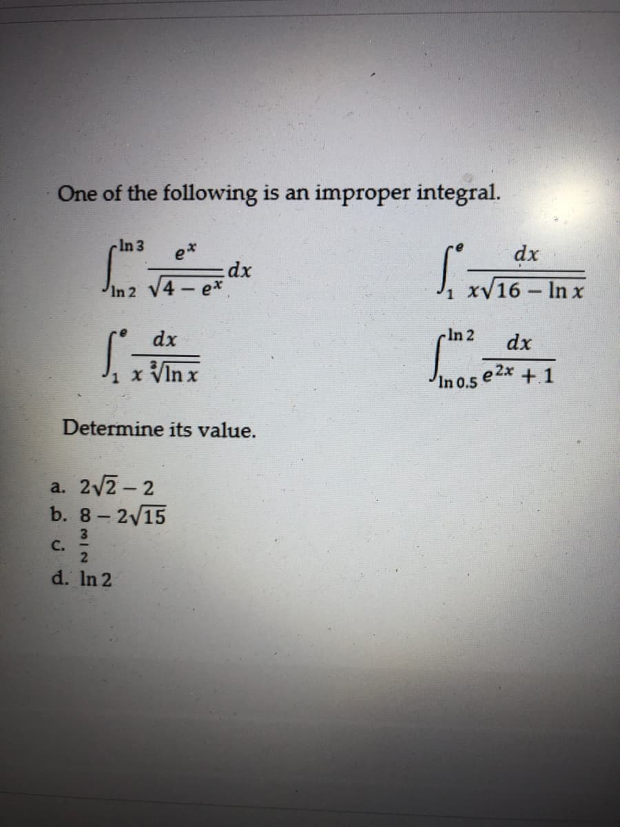 One of the following is an improper integral.
cIn 3
e*
dx
dx
In 2 V4 e*
xV16 - In x
dx
-In 2
dx
J, x VIn x
In 0.5 e2x + 1
Determine its value.
a. 2v2- 2
b. 8- 2/15
3
C.
d. In 2
