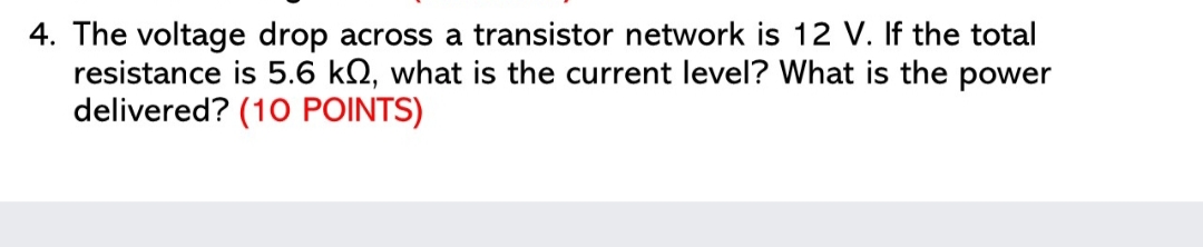 4. The voltage drop across a transistor network is 12 V. If the total
resistance is 5.6 kN, what is the current level? What is the power
delivered? (10 POINTS)
