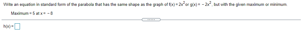 Write an equation in standard form of the parabola that has the same shape as the graph of f(x) = 2x or g(x) = - 2x, but with the given maximum or minimum.
Maximum = 5 at x= - 8
h(x) =D
