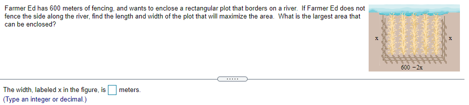 Farmer Ed has 600 meters of fencing, and wants to enclose a rectangular plot that borders on a river. If Farmer Ed does not
fence the side along the river, find the length and width of the plot that will maximize the area. What is the largest area that
can be enclosed?
600 - 2x
.....
meters.
The width, labeled x in the figure, is
(Type an integer or decimal.)
