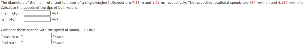 The diameters of the main rotor and tail rotor of a single-engine helicopter are 7.56 m and 1.01 m, respectively. The respective rotational speeds are 457 rev/min and 4,130 rev/min.
Calculate the speeds of the tips of both rotors.
main rotor
m/s
m/s
tail rotor
Compare these speeds with the speed of sound, 343 m/s.
V main rotor
Vsound
V₂
sound
tail rotor
=