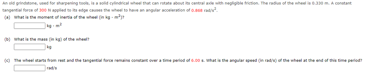 An old grindstone, used for sharpening tools, is a solid cylindrical wheel that can rotate about its central axle with negligible friction. The radius of the wheel is 0.330 m. A constant
tangential force of 300 N applied to its edge causes the wheel to have an angular acceleration of 0.868 rad/s².
(a) What is the moment of inertia of the wheel (in kg. m²)?
kg. m²
(b) What is the mass (in kg) of the wheel?
kg
(c) The wheel starts from rest and the tangential force remains constant over a time period of 6.00 s. What is the angular speed (in rad/s) of the wheel at the end of this time period?
rad/s