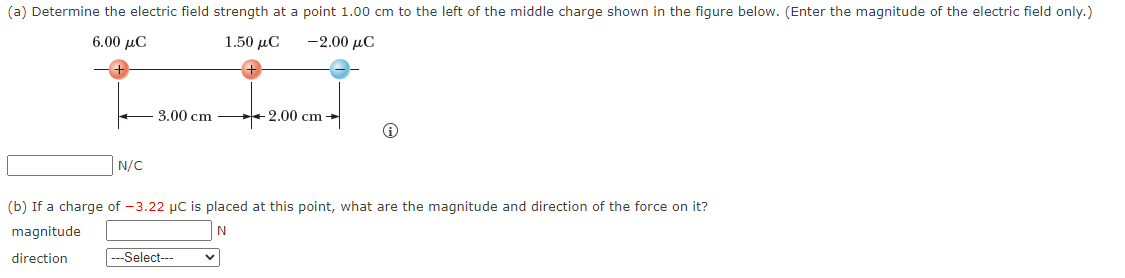 (a) Determine the electric field strength at a point 1.00 cm to the left of the middle charge shown in the figure below. (Enter the magnitude of the electric field only.)
6.00 με
1.50 μC
-2.00 μC
N/C
3.00 cm
-2.00 cm →
(b) If a charge of -3.22 µC is placed at this point, what are the magnitude and direction of the force on it?
magnitude
N
direction
---Select---