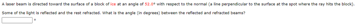 A laser beam is directed toward the surface of a block of ice at an angle of 52.0° with respect to the normal (a line perpendicular to the surface at the spot where the ray hits the block).
Some of the light is reflected and the rest refracted. What is the angle (in degrees) between the reflected and refracted beams?