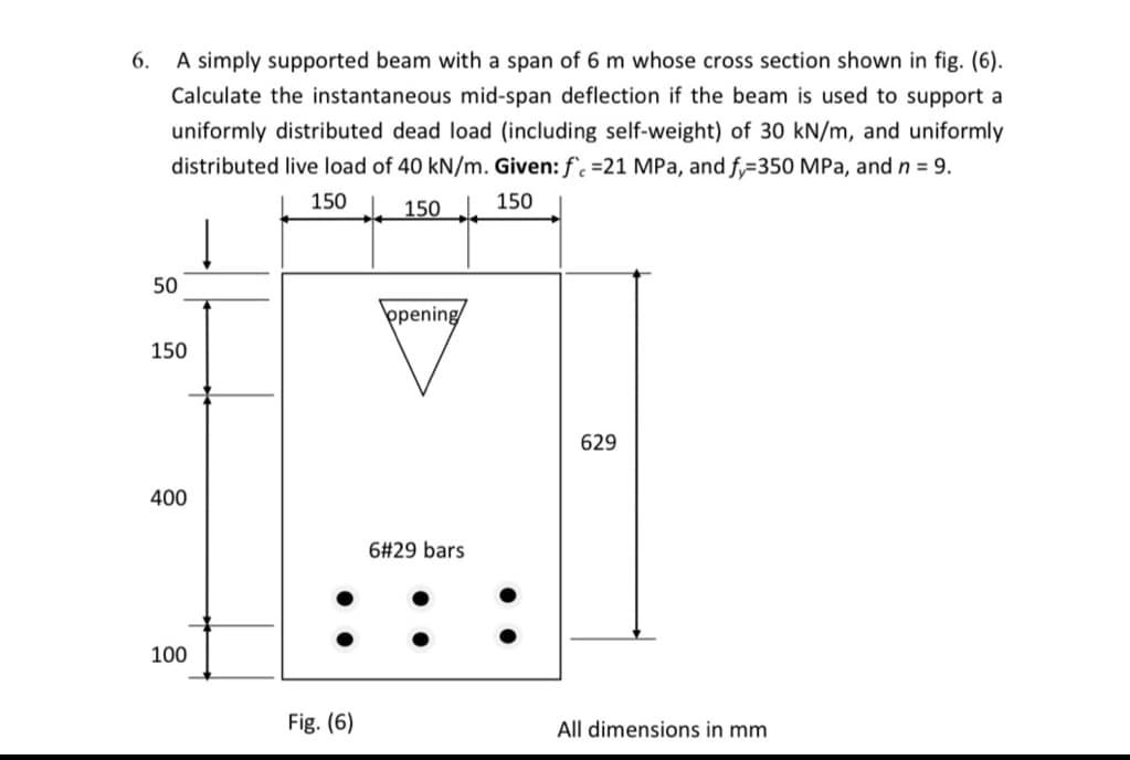 6. A simply supported beam with a span of 6 m whose cross section shown in fig. (6).
Calculate the instantaneous mid-span deflection if the beam is used to support a
uniformly distributed dead load (including self-weight) of 30 kN/m, and uniformly
distributed live load of 40 kN/m. Given: f. =21 MPa, and f,=350 MPa, and n = 9.
150
150
150
50
þpening
150
629
400
6#29 bars
100
Fig. (6)
All dimensions in mm
