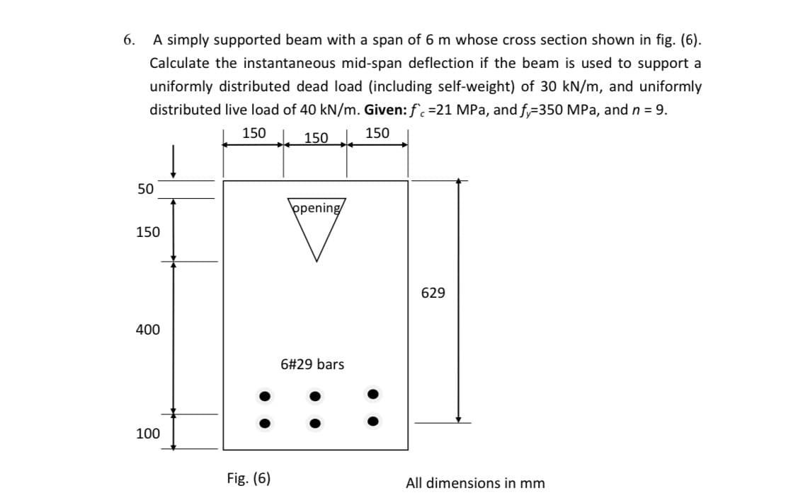 6.
A simply supported beam with a span of 6 m whose cross section shown in fig. (6).
Calculate the instantaneous mid-span deflection if the beam is used to support a
uniformly distributed dead load (including self-weight) of 30 kN/m, and uniformly
distributed live load of 40 kN/m. Given: f. =21 MPa, and f,=350 MPa, and n = 9.
150
- 150 J. 150
50
þpening
150
629
400
6#29 bars
100
Fig. (6)
All dimensions in mm
