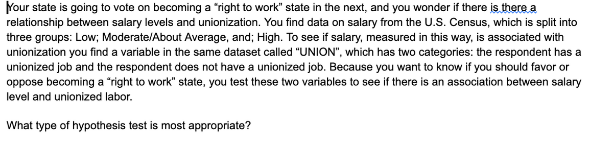 Your state is going to vote on becoming a "right to work" state in the next, and you wonder if there is there a
relationship between salary levels and unionization. You find data on salary from the U.S. Census, which is split into
three groups: Low; Moderate/About Average, and; High. To see if salary, measured in this way, is associated with
unionization you find a variable in the same dataset called "UNION", which has two categories: the respondent has a
unionized job and the respondent does not have a unionized job. Because you want to know if you should favor or
oppose becoming a "right to work" state, you test these two variables to see if there is an association between salary
level and unionized labor.
What type of hypothesis test is most appropriate?
