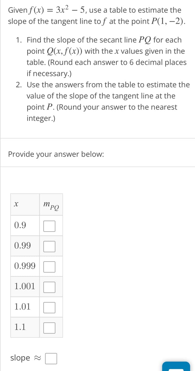 Given f(x) = 3x² - 5, use a table to estimate the
slope of the tangent line to f at the point P(1, -2).
1. Find the slope of the secant line PQ for each
point Q(x, f(x)) with the x values given in the
table. (Round each answer to 6 decimal places
if necessary.)
2. Use the answers from the table to estimate the
value of the slope of the tangent line at the
point P. (Round your answer to the nearest
integer.)
Provide your answer below:
X
0.9
0.99
0.999
1.001
1.01
1.1
slope~
mpQ