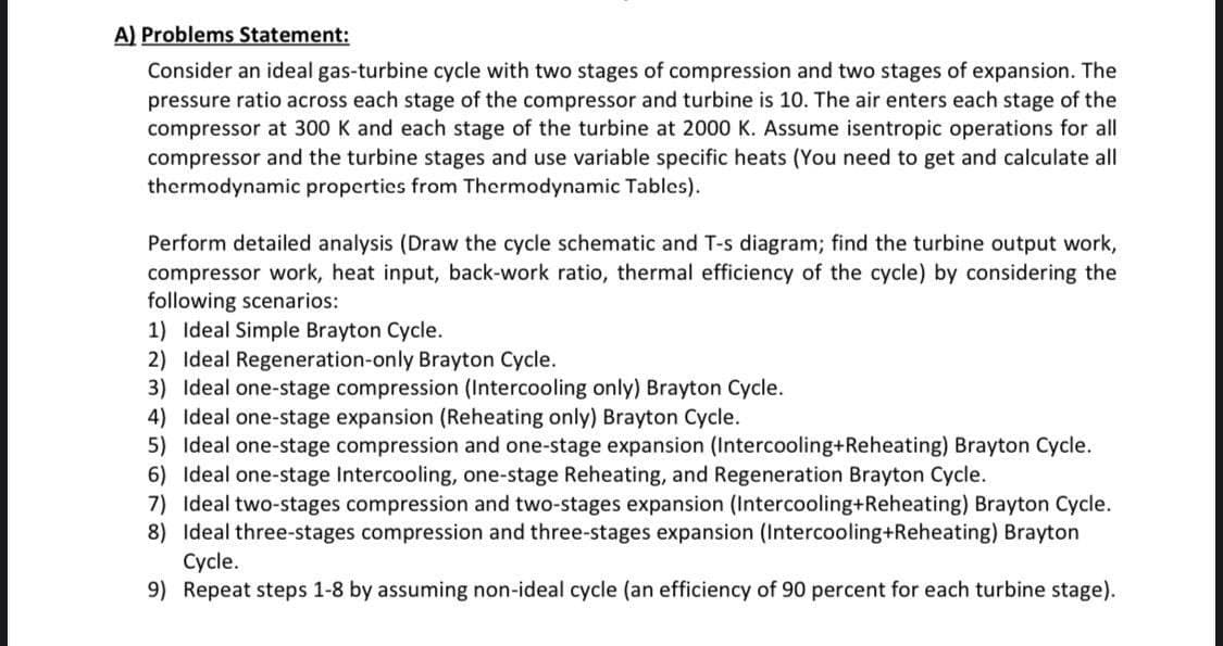 A) Problems Statement:
Consider an ideal gas-turbine cycle with two stages of compression and two stages of expansion. The
pressure ratio across each stage of the compressor and turbine is 10. The air enters each stage of the
compressor at 300 K and each stage of the turbine at 2000 K. Assume isentropic operations for all
compressor and the turbine stages and use variable specific heats (You need to get and calculate all
thermodynamic properties from Thermodynamic Tables).
Perform detailed analysis (Draw the cycle schematic and T-s diagram; find the turbine output work,
compressor work, heat input, back-work ratio, thermal efficiency of the cycle) by considering the
following scenarios:
1) Ideal Simple Brayton Cycle.
2) Ideal Regeneration-only Brayton Cycle.
3) Ideal one-stage compression (Intercooling only) Brayton Cycle.
4) Ideal one-stage expansion (Reheating only) Brayton Cycle.
5) Ideal one-stage compression and one-stage expansion (Intercooling+Reheating) Brayton Cycle.
6) Ideal one-stage Intercooling, one-stage Reheating, and Regeneration Brayton Cycle.
7) Ideal two-stages compression and two-stages expansion (Intercooling+Reheating) Brayton Cycle.
8) Ideal three-stages compression and three-stages expansion (Intercooling+Reheating) Brayton
Cycle.
9) Repeat steps 1-8 by assuming non-ideal cycle (an efficiency of 90 percent for each turbine stage).
