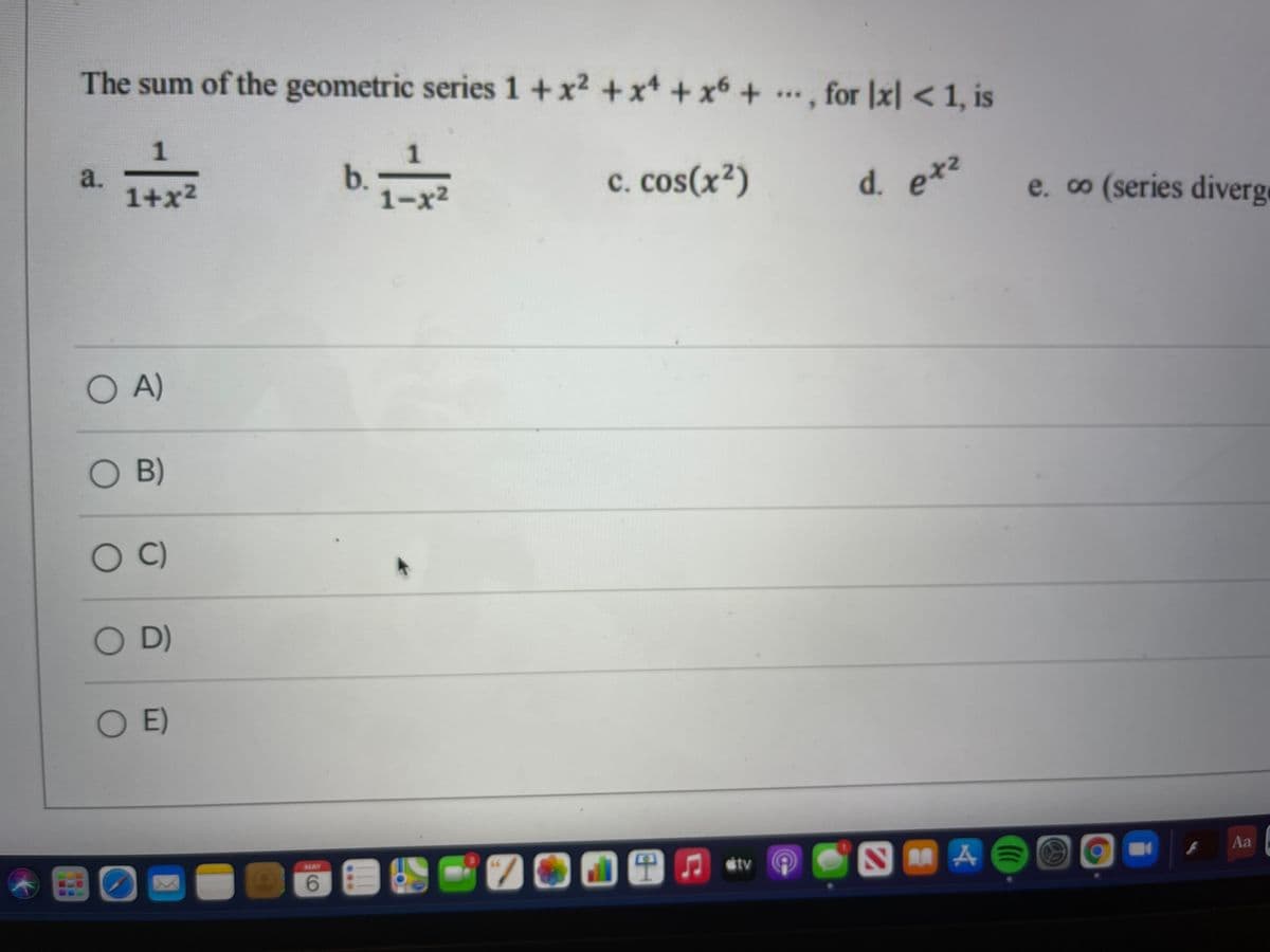 The sum of the geometric series 1 +x2 +x4 + x6 +
., for |x| < 1, is
1
a.
1+x2
1
b.
1-x2
c. cos(x2)
d. e*2
e. o (series diverge
etz
OA)
OB)
OC)
O D)
O )
700田n v
MAY
Aa
