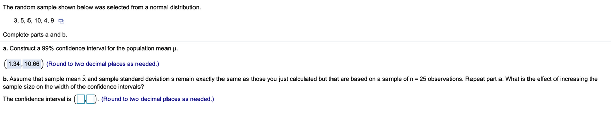 The random sample shown below was selected from a normal distribution.
3, 5, 5, 10, 4, 9 ,
Complete parts a and b.
a. Construct a 99% confidence interval for the population mean p.
(1.34 , 10.66 ) (Round to two decimal places as needed.)
b. Assume that sample mean x and sample standard deviation s remain exactly the same as those you just calculated but that are based on a sample of n= 25 observations. Repeat part a. What is the effect of increasing the
sample size on the width of the confidence intervals?
The confidence interval is ( ) . (Round to two decimal places as needed.)
