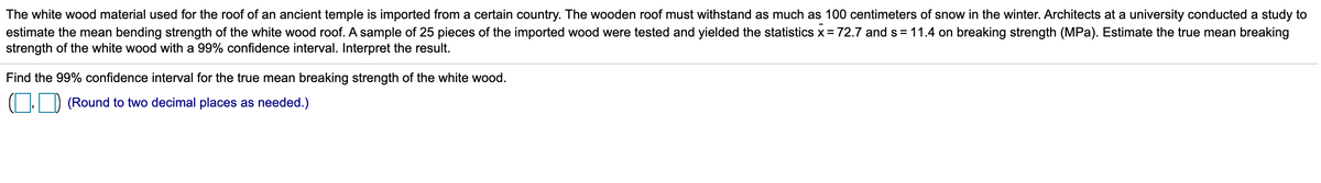 The white wood material used for the roof of an ancient temple is imported from a certain country. The wooden roof must withstand as much as 100 centimeters of snow in the winter. Architects at a university conducted a study to
estimate the mean bending strength of the white wood roof. A sample of 25 pieces of the imported wood were tested and yielded the statistics x= 72.7 and s = 11.4 on breaking strength (MPa). Estimate the true mean breaking
strength of the white wood with a 99% confidence interval. Interpret the result.
Find the 99% confidence interval for the true mean breaking strength of the white wood.
(Round to two decimal places as needed.)
