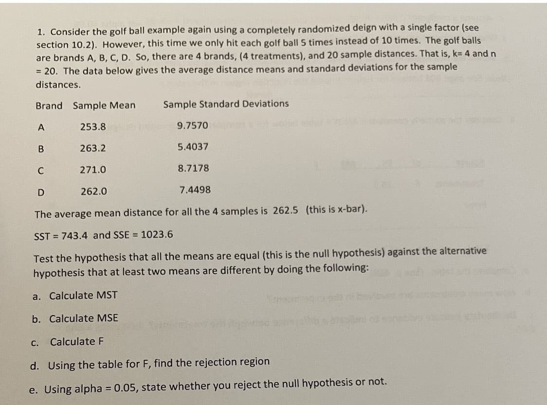 1. Consider the golf ball example again using a completely randomized deign with a single factor (see
section 10.2). However, this time we only hit each golf ball 5 times instead of 10 times. The golf balls
are brands A, B, C, D. So, there are 4 brands, (4 treatments), and 20 sample distances. That is, k= 4 and n
= 20. The data below gives the average distance means and standard deviations for the sample
distances.
Brand Sample Mean
Sample Standard Deviations
A
253.8
9.7570
263.2
5.4037
C
271.0
8.7178
262.0
7.4498
The average mean distance for all the 4 samples is 262.5 (this is x-bar).
SST = 743.4 and SSE = 1023.6
Test the hypothesis that all the means are equal (this is the null hypothesis) against the alternative
hypothesis that at least two means are different by doing the following:
a. Calculate MST
b. Calculate MSE
С.
Calculate F
d. Using the table for F, find the rejection region
e. Using alpha = 0.05, state whether you reject the null hypothesis or not.
