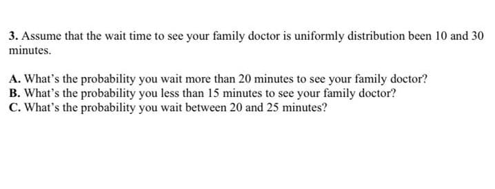 3. Assume that the wait time to see your family doctor is uniformly distribution been 10 and 30
minutes.
A. What's the probability you wait more than 20 minutes to see your family doctor?
B. What's the probability you less than 15 minutes to see your family doctor?
C. What's the probability you wait between 20 and 25 minutes?
