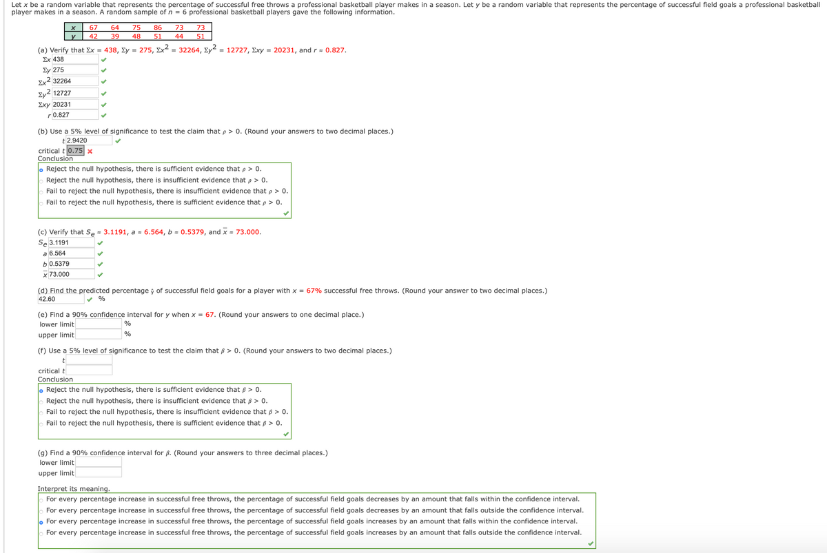 Let x be a random variable that represents the percentage of successful free throws a professional basketball player makes in a season. Let y be a random variable that represents the percentage of successful field goals a professional basketball
player makes in a season. A random sample of n = 6 professional basketball players gave the following information.
67
64
75
86
73
73
42
39
48
51
44
51
(a) Verify that Ex = 438, Ey = 275, Ex² = 32264, Ey2
= 12727, Exy = 20231, and r = 0.827.
Ex 438
Σy 275
Ex2 32264
Ev2 12727
Exy 20231
r 0.827
(b) Use a 5% level of significance to test the claim that p > 0. (Round your answers to two decimal places.)
t 2.9420
critical t 0.75 x
Conclusion
o Reject the null hypothesis, there is sufficient evidence that p > 0.
Reject the null hypothesis, there is insufficient evidence that p > 0.
Fail to reject the null hypothesis, there is insufficient evidence that p > 0.
Fail to reject the null hypothesis, there is sufficient evidence that p > 0.
(c) Verify that Se - 3.1191, a - 6.564, b 0.5379, and x × 73.000.
Se 3.1191
a 6.564
b 0.5379
x 73.000
(d) Find the predicted percentage ý of successful field goals for a player with x = 67% successful free throws. (Round your answer to two decimal places.)
42.60
%
(e) Find a 90% confidence interval for y when x = 67. (Round your answers to one decimal place.)
lower limit
%
upper limit
(f) Use a 5% level of significance to test the claim that ß > 0. (Round your answers to two decimal places.)
t
critical t
Conclusion
o Reject the null hypothesis, there is sufficient evidence that ß > 0.
Reject the null hypothesis, there is insufficient evidence that ß > 0.
Fail to reject the null hypothesis, there is insufficient evidence that ß > 0.
Fail to reject the null hypothesis, there is sufficient evidence that ß > 0.
(g) Find a 90% confidence interval for ß. (Round your answers to three decimal places.)
lower limit
upper limit
Interpret its meaning.
o For every percentage increase in successful free throws, the percentage of successful field goals decreases by an amount that falls within the confidence interval.
o For every percentage increase in successful free throws, the percentage of successful field goals decreases by an amount that falls outside the confidence interval.
o For every percentage increase in successful free throws, the percentage of successful field goals increases by an amount that falls within the confidence interval.
For every percentage increase in successful free throws, the percentage of successful field goals increases by an amount that falls outside the confidence interval.
