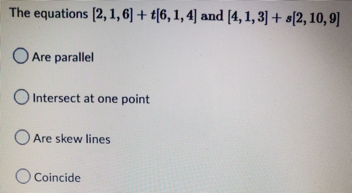 The equations [2, 1, 6] + t[6, 1, 4] and [4, 1, 3] + s[2, 10, 9]
O Are parallel
Intersect at one point
O Are skew lines
Coincide