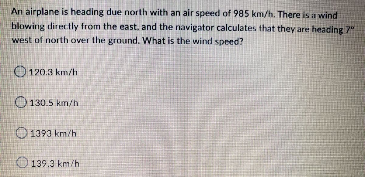An airplane is heading due north with an air speed of 985 km/h. There is a wind
blowing directly from the east, and the navigator calculates that they are heading 7°
west of north over the ground. What is the wind speed?
120.3 km/h
O 130.5 km/h
1393 km/h
139.3 km/h