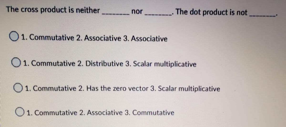 The cross product is neither
nor
01. Commutative 2. Associative 3. Associative
The dot product is not
1. Commutative 2. Distributive 3. Scalar multiplicative
1. Commutative 2. Has the zero vector 3. Scalar multiplicative
1. Commutative 2. Associative 3. Commutative