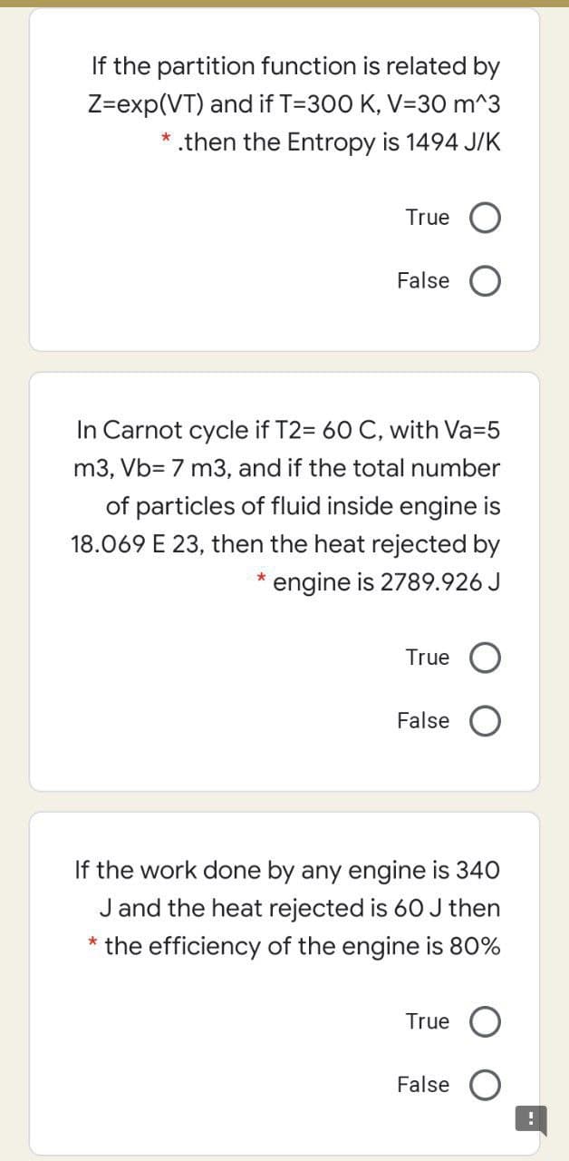 If the partition function is related by
Z=exp(VT) and if T=300 K, V=30 m^3
*.then the Entropy is 1494 J/K
True
False O
In Carnot cycle if T2= 60 C, with Va=5
m3, Vb= 7 m3, and if the total number
of particles of fluid inside engine is
18.069 E 23, then the heat rejected by
engine is 2789.926 J
True
False
If the work done by any engine is 340
J and the heat rejected is 60 J then
* the efficiency of the engine is 80%
True
False
