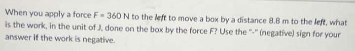 When you apply a force F= 360 N to the left to move a box by a distance 8.8 m to the left, what
is the work, in the unit of J, done on the box by the force F? Use the "-" (negative) sign for your
answer if the work is negative.