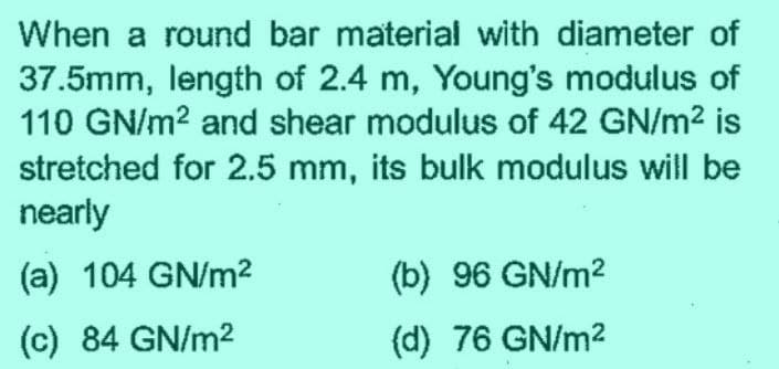 When a round bar material with diameter of
37.5mm, length of 2.4 m, Young's modulus of
110 GN/m² and shear modulus of 42 GN/m² is
stretched for 2.5 mm, its bulk modulus will be
nearly
(a) 104 GN/m²
(c) 84 GN/m²
(b) 96 GN/m²
(d) 76 GN/m²