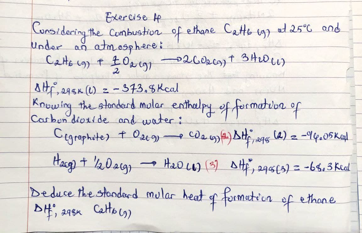 Exercise H
Considering the Combustion of ethane Catts (9)
under an atmosphere:
C₂16 (9) + 102 (9) 0260₂69) + 3H₂0 (17
AHF, 295K (1) = -373.8 Kcal
Knowing the standard mular enthalpy of formation of
Carbon dioxide and water:
Cegraphite) + 029)
H₂cg) + 1/202(g) → H₂D(₁) (3) DHf²", 29 06 (3) = -68, 3 kcal
Deduce the standard mular heat of formation
298K Catto (1)
DH, 298K
at 25°C and
―
CD 2 692)(2²) Stf, 2965 (2) 2 - 94.05 kapl
of
ethane
T