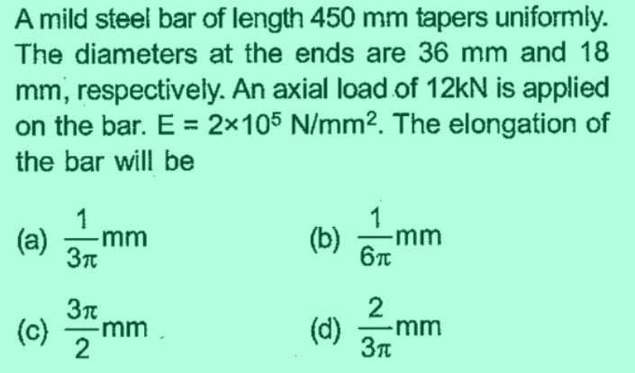 A mild steel bar of length 450 mm tapers uniformly.
The diameters at the ends are 36 mm and 18
mm, respectively. An axial load of 12kN is applied
on the bar. E = 2x105 N/mm². The elongation of
the bar will be
1
(a) mm
3π
(c) 37 mm
2
(b) -mm
6π
(d)
2
-mm
3π