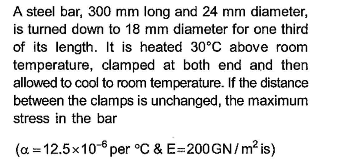 A steel bar, 300 mm long and 24 mm diameter,
is turned down to 18 mm diameter for one third
of its length. It is heated 30°C above room
temperature, clamped at both end and then
allowed to cool to room temperature. If the distance
between the clamps is unchanged, the maximum
stress in the bar
(α = 12.5x10-6 per °C & E=200GN/m² is)