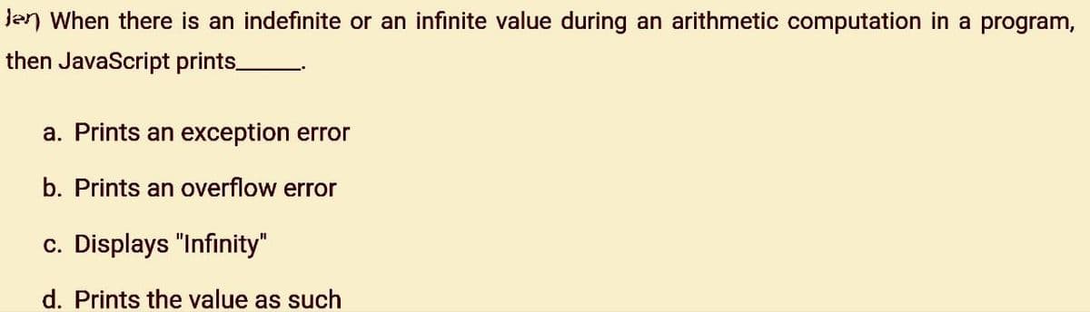 en When there is an indefinite or an infinite value during an arithmetic computation in a program,
then JavaScript prints_
a. Prints an exception error
b. Prints an overflow error
c. Displays "Infinity"
d. Prints the value as such