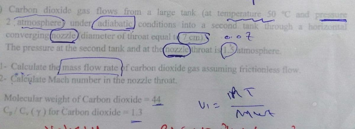 O Carbon dioxide gas flows from a large tank (at temperature 50 °C and pressure
2 atmosphere) under adiabatic conditions into a second tank through a horizontal
converging nozzle) diameter of throat equal t7 cm)
of
The pressure at the second tank and at the nozzle throat is 1.3atmosphere.
1- Calculate the mass flow rate of carbon dioxide gas assuming frictionless flow.
2- Calculate Mach number in the nozzle throat.
IR T
Molecular weight of Carbon dioxide = 44
C₂/C, (y) for Carbon dioxide = 1.3
H
Vie
Mut