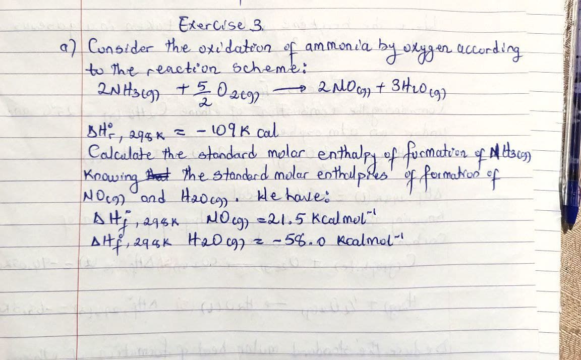 Exercise 3.
a) Consider the oxidation of ammonia by oxygen according
to the reaction scheme:
2NH319) +502699
2 NO G9) + 3H₂0 (97
BH ², 298K = - 109k cal
Calculate the standard molar enthalpy of formation of Mittsca)
Knowing that the standard mular enthalpiles of formation of
NOC) and H₂veg). He have:
DHj
2964
NO cg) = 21.5 kcalmel"
Alf, 296K H₂009) = -58.0 kcalmal"