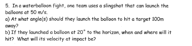 5. In a waterballoon fight, one team uses a slingshot that can launch the
balloons at 50 m/s.
a) At what angle(s) should they launch the balloon to hit a target 100m
away?
b) If they launched a balloon at 20° to the horizon, when and where will it
hit? What will its velocity at impact be?